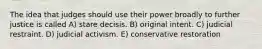 The idea that judges should use their power broadly to further justice is called A) stare decisis. B) original intent. C) judicial restraint. D) judicial activism. E) conservative restoration