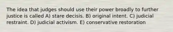 The idea that judges should use their power broadly to further justice is called A) stare decisis. B) original intent. C) judicial restraint. D) judicial activism. E) conservative restoration