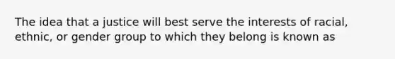 The idea that a justice will best serve the interests of racial, ethnic, or gender group to which they belong is known as