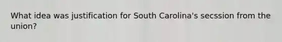 What idea was justification for South Carolina's secssion from the union?