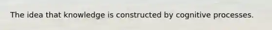 The idea that knowledge is constructed by cognitive processes.