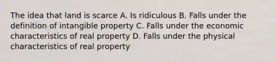 The idea that land is scarce A. Is ridiculous B. Falls under the definition of intangible property C. Falls under the economic characteristics of real property D. Falls under the physical characteristics of real property