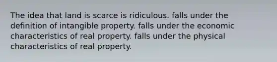 The idea that land is scarce is ridiculous. falls under the definition of intangible property. falls under the economic characteristics of real property. falls under the physical characteristics of real property.