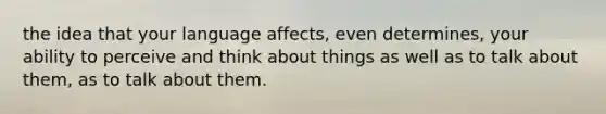 the idea that your language affects, even determines, your ability to perceive and think about things as well as to talk about them, as to talk about them.