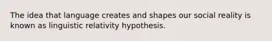 The idea that language creates and shapes our social reality is known as linguistic relativity hypothesis.