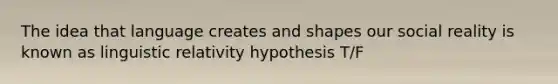 The idea that language creates and shapes our social reality is known as linguistic relativity hypothesis T/F