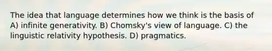 The idea that language determines how we think is the basis of A) infinite generativity. B) Chomsky's view of language. C) the linguistic relativity hypothesis. D) pragmatics.