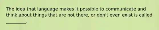 The idea that language makes it possible to communicate and think about things that are not there, or don't even exist is called _________.