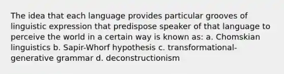 The idea that each language provides particular grooves of linguistic expression that predispose speaker of that language to perceive the world in a certain way is known as: a. Chomskian linguistics b. Sapir-Whorf hypothesis c. transformational-generative grammar d. deconstructionism