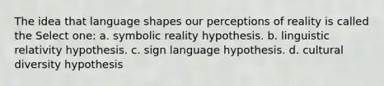 The idea that language shapes our perceptions of reality is called the Select one: a. symbolic reality hypothesis. b. linguistic relativity hypothesis. c. sign language hypothesis. d. cultural diversity hypothesis