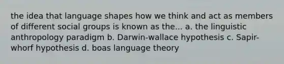 the idea that language shapes how we think and act as members of different social groups is known as the... a. the linguistic anthropology paradigm b. Darwin-wallace hypothesis c. Sapir-whorf hypothesis d. boas language theory