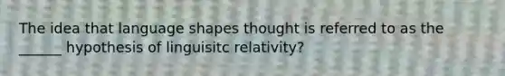 The idea that language shapes thought is referred to as the ______ hypothesis of linguisitc relativity?