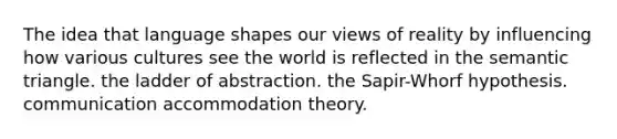 The idea that language shapes our views of reality by influencing how various cultures see the world is reflected in the semantic triangle. the ladder of abstraction. the Sapir-Whorf hypothesis. communication accommodation theory.