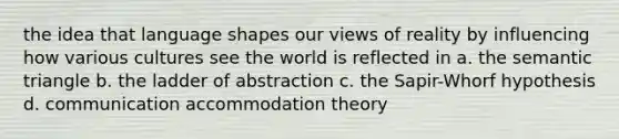 the idea that language shapes our views of reality by influencing how various cultures see the world is reflected in a. the semantic triangle b. the ladder of abstraction c. the Sapir-Whorf hypothesis d. communication accommodation theory