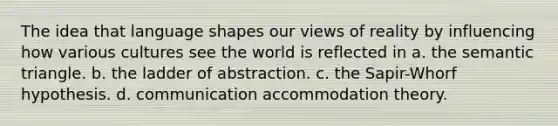 The idea that language shapes our views of reality by influencing how various cultures see the world is reflected in a. the semantic triangle. b. the ladder of abstraction. c. the Sapir-Whorf hypothesis. d. communication accommodation theory.