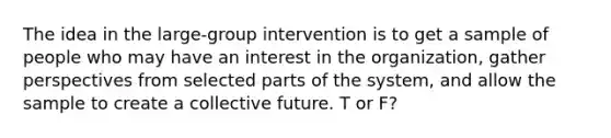 The idea in the large-group intervention is to get a sample of people who may have an interest in the organization, gather perspectives from selected parts of the system, and allow the sample to create a collective future. T or F?