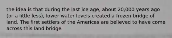 the idea is that during the last ice age, about 20,000 years ago (or a little less), lower water levels created a frozen bridge of land. The first settlers of the Americas are believed to have come across this land bridge