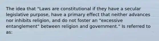 The idea that "Laws are constitutional if they have a secular legislative purpose, have a primary effect that neither advances nor inhibits religion, and do not foster an "excessive entanglement" between religion and government." Is referred to as: