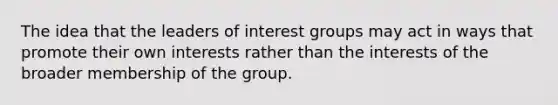 The idea that the leaders of interest groups may act in ways that promote their own interests rather than the interests of the broader membership of the group.