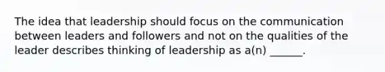 The idea that leadership should focus on the communication between leaders and followers and not on the qualities of the leader describes thinking of leadership as a(n) ______.