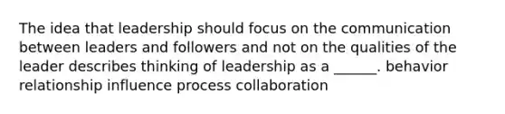 The idea that leadership should focus on the communication between leaders and followers and not on the qualities of the leader describes thinking of leadership as a ______. behavior relationship influence process collaboration