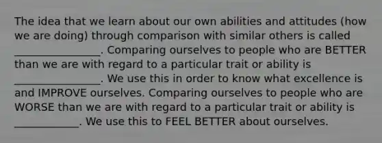 The idea that we learn about our own abilities and attitudes (how we are doing) through comparison with similar others is called ________________. Comparing ourselves to people who are BETTER than we are with regard to a particular trait or ability is ________________. We use this in order to know what excellence is and IMPROVE ourselves. Comparing ourselves to people who are WORSE than we are with regard to a particular trait or ability is ____________. We use this to FEEL BETTER about ourselves.