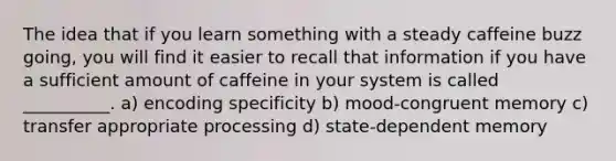 The idea that if you learn something with a steady caffeine buzz going, you will find it easier to recall that information if you have a sufficient amount of caffeine in your system is called __________. a) encoding specificity b) mood-congruent memory c) transfer appropriate processing d) state-dependent memory