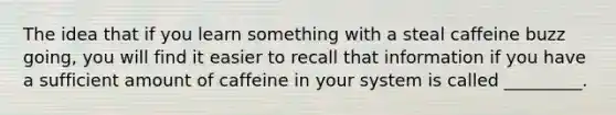 The idea that if you learn something with a steal caffeine buzz going, you will find it easier to recall that information if you have a sufficient amount of caffeine in your system is called _________.
