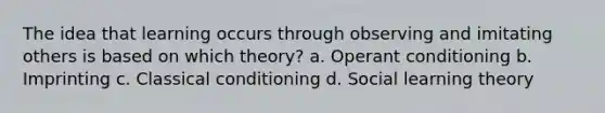 The idea that learning occurs through observing and imitating others is based on which theory? a. Operant conditioning b. Imprinting c. Classical conditioning d. Social learning theory