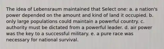 The idea of Lebensraum maintained that Select one: a. a nation's power depended on the amount and kind of land it occupied. b. only large populations could maintain a powerful country. c. authority must be dictated from a powerful leader. d. air power was the key to a successful military. e. a pure race was necessary for national survival.