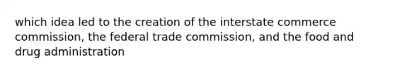 which idea led to the creation of the interstate commerce commission, the federal trade commission, and the food and drug administration