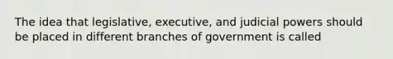 The idea that legislative, executive, and judicial powers should be placed in different branches of government is called