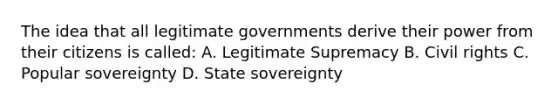 The idea that all legitimate governments derive their power from their citizens is called: A. Legitimate Supremacy B. Civil rights C. Popular sovereignty D. State sovereignty