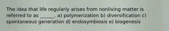 The idea that life regularly arises from nonliving matter is referred to as ______. a) polymerization b) diversification c) spontaneous generation d) endosymbiosis e) biogenesis