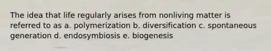 The idea that life regularly arises from nonliving matter is referred to as a. polymerization b. diversification c. spontaneous generation d. endosymbiosis e. biogenesis