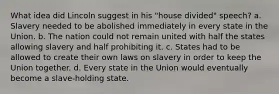 What idea did Lincoln suggest in his "house divided" speech? a. Slavery needed to be abolished immediately in every state in the Union. b. The nation could not remain united with half the states allowing slavery and half prohibiting it. c. States had to be allowed to create their own laws on slavery in order to keep the Union together. d. Every state in the Union would eventually become a slave-holding state.