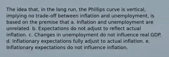 The idea that, in the long run, the Phillips curve is vertical, implying no trade-off between inflation and unemployment, is based on the premise that a. Inflation and unemployment are unrelated. b. Expectations do not adjust to reflect actual inflation. c. Changes in unemployment do not influence real GDP. d. Inflationary expectations fully adjust to actual inflation. e. Inflationary expectations do not influence inflation.