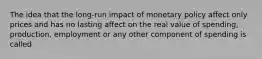 The idea that the long-run impact of monetary policy affect only prices and has no lasting affect on the real value of spending, production, employment or any other component of spending is called