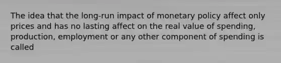 The idea that the long-run impact of monetary policy affect only prices and has no lasting affect on the real value of spending, production, employment or any other component of spending is called