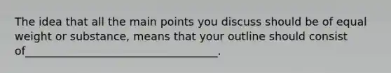 The idea that all the main points you discuss should be of equal weight or substance, means that your outline should consist of___________________________________.