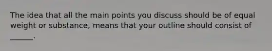 The idea that all the main points you discuss should be of equal weight or substance, means that your outline should consist of ______.