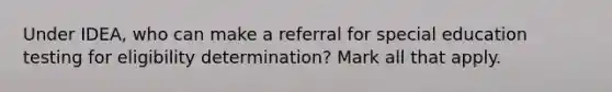 Under IDEA, who can make a referral for special education testing for eligibility determination? Mark all that apply.