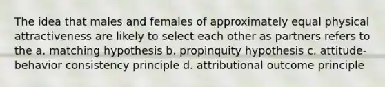 The idea that males and females of approximately equal physical attractiveness are likely to select each other as partners refers to the a. matching hypothesis b. propinquity hypothesis c. attitude-behavior consistency principle d. attributional outcome principle