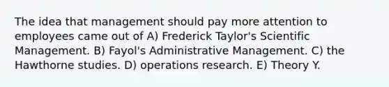 The idea that management should pay more attention to employees came out of A) Frederick Taylor's Scientific Management. B) Fayol's Administrative Management. C) the Hawthorne studies. D) operations research. E) Theory Y.