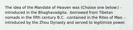 The idea of the Mandate of Heaven was (Choose one below:) -introduced in the Bhaghavadgita. -borrowed from Tibetan nomads in the fifth century B.C. -contained in the Rites of Mao. -introduced by the Zhou Dynasty and served to legitimize power.