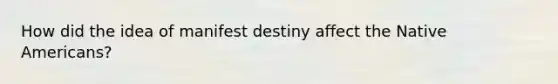 How did the idea of manifest destiny affect the Native Americans?