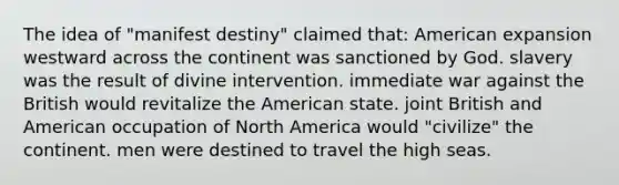 The idea of "manifest destiny" claimed that: American expansion westward across the continent was sanctioned by God. slavery was the result of divine intervention. immediate war against the British would revitalize the American state. joint British and American occupation of North America would "civilize" the continent. men were destined to travel the high seas.