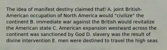 The idea of manifest destiny claimed that: A. joint British-American occupation of North America would "civilize" the continent B. immediate war against the British would revitalize the American state C. American expansion westward across the continent was sanctioned by God D. slavery was the result of divine intervention E. men were destined to travel the high seas