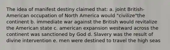 The idea of manifest destiny claimed that: a. joint British-American occupation of North America would "civilize"the continent b. immediate war against the British would revitalize the American state c. american expansion westward across the continent was sanctioned by God d. Slavery was the result of divine intervention e. men were destined to travel the high seas