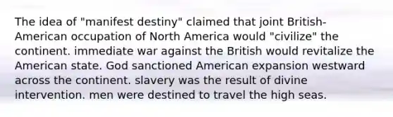 The idea of "manifest destiny" claimed that joint British-American occupation of North America would "civilize" the continent. immediate war against the British would revitalize the American state. God sanctioned American expansion westward across the continent. slavery was the result of divine intervention. men were destined to travel the high seas.